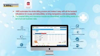 3. Billing :
 HMS automates the whole billing process and makes it easy with all the backend
calculations for co-pay and deductibles, to bring transparency and accountability.
 The hospital billing and insurance module are streamlined, and the billing works on a
set of pre-set business rules.
 
