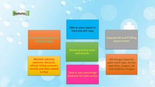 Print OPD bill quickly for
visiting charges
Separate OP and IP billing
queue screen
Maintain advance
payment, discount,
refund, billing summary
records and data related
to that
Able to store report in
hard and soft copy
Review previous visits
and records
Bill charges depends
upon room type, doctor,
operation, surgery, lab
and medicine charges
Total or part percentage
discounts for each service
Features :
 