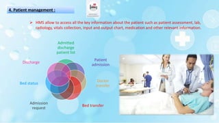 4. Patient management :
Admitted
discharge
patient list
Patient
admission
Doctor
transfer
Bed transfer
Admission
request
Bed status
Discharge
 HMS allow to access all the key information about the patient such as patient assessment, lab,
radiology, vitals collection, input and output chart, medication and other relevant information.
 
