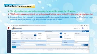 4.4 Out-Patient management :
 The information captured by the nurses can be viewed by any on duty Physician.
 This feature plays a crucial role in cutting down the time spent by the Physicians on each patient visit.
 Ensure to have the required resources on site for the appointments and manage staffing levels more
effective. Improve patient flow and increase patient satisfaction.
 