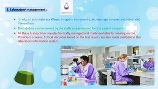 5. Laboratory management :
 It helps to automate workflows, integrate instruments, and manage samples and associated
information.
 The lab data can be viewed by the staffs and generated for the patient’s reports.
 All these transactions are electronically managed and made available for viewing on the
Physicians screens. Critical decisions based on the test results are also made available in this
laboratory information system.
 