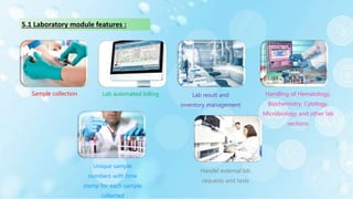 Sample collection Lab automated billing Lab result and
inventory management
Handling of Hematology,
Biochemistry, Cytology,
Microbiology and other lab
sections
Unique sample
numbers with time
stamp for each sample
collected
Handel external lab
requests and tests
5.1 Laboratory module features :
 