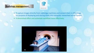 Radiology management :
 It capture images directly from radiology machines and convert them in JPG image
for purpose of displaying and storing them into computer networked server system.
 It diminished effort and automate workflow more effectively.
 