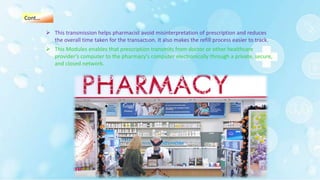  This transmission helps pharmacist avoid misinterpretation of prescription and reduces
the overall time taken for the transaction. It also makes the refill process easier to track.
 This Modules enables that prescription transmits from doctor or other healthcare
provider’s computer to the pharmacy's computer electronically through a private, secure,
and closed network.
Cont…
 