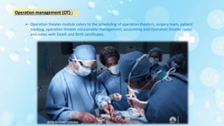 Operation management (OT) :
 Operation theater module caters to the scheduling of operation theaters, surgery team, patient
tracking, operation theater consumable management, accounting and Operation theater roster
and notes with Death and Birth certificates.
 