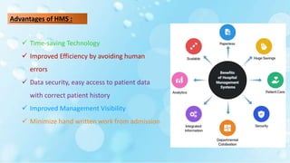 Advantages of HMS :
 Time-saving Technology
 Improved Efficiency by avoiding human
errors
 Data security, easy access to patient data
with correct patient history
 Improved Management Visibility
 Minimize hand written work from admission
 