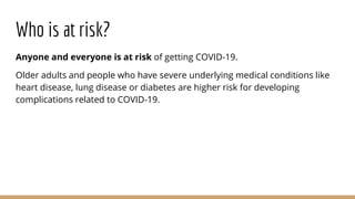 Who is at risk?
Anyone and everyone is at risk of getting COVID-19.
Older adults and people who have severe underlying med...