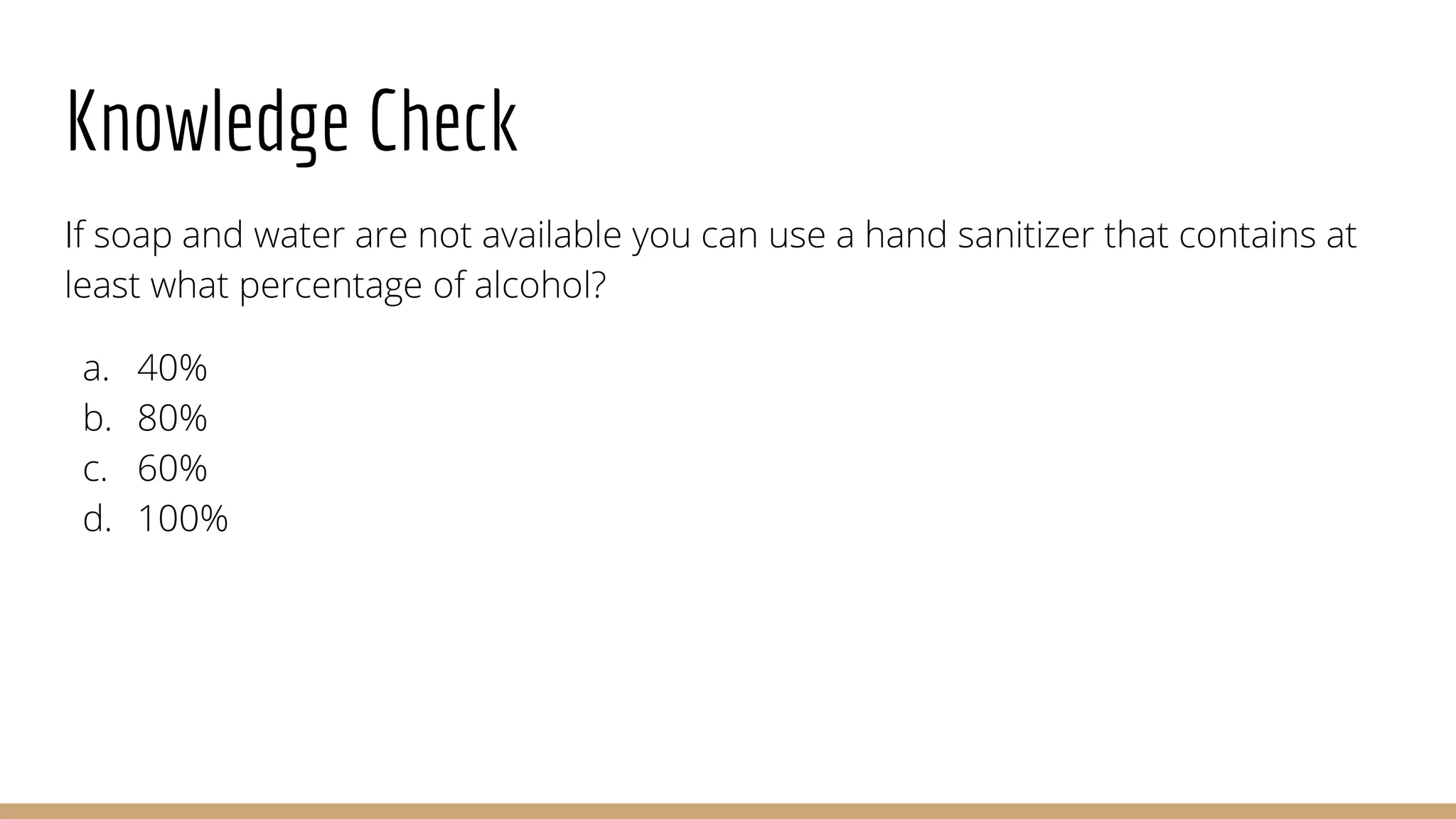 Knowledge Check
If soap and water are not available you can use a hand sanitizer that contains at
least what percentage of alcohol?
a. 40%
b. 80%
c. 60%
d. 100%
 