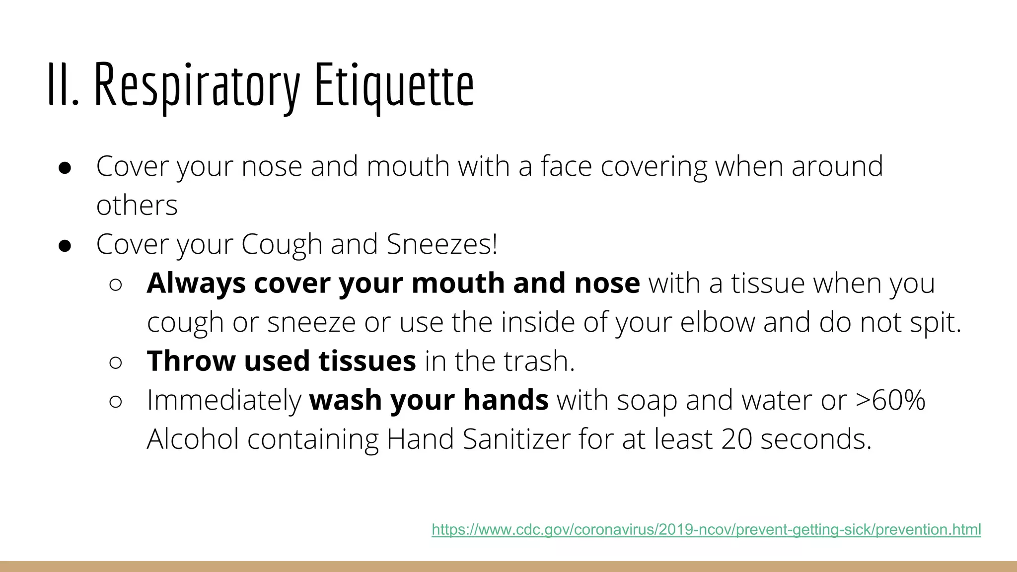 II. Respiratory Etiquette
● Cover your nose and mouth with a face covering when around
others
● Cover your Cough and Sneezes!
○ Always cover your mouth and nose with a tissue when you
cough or sneeze or use the inside of your elbow and do not spit.
○ Throw used tissues in the trash.
○ Immediately wash your hands with soap and water or >60%
Alcohol containing Hand Sanitizer for at least 20 seconds.
https://www.cdc.gov/coronavirus/2019-ncov/prevent-getting-sick/prevention.html
 