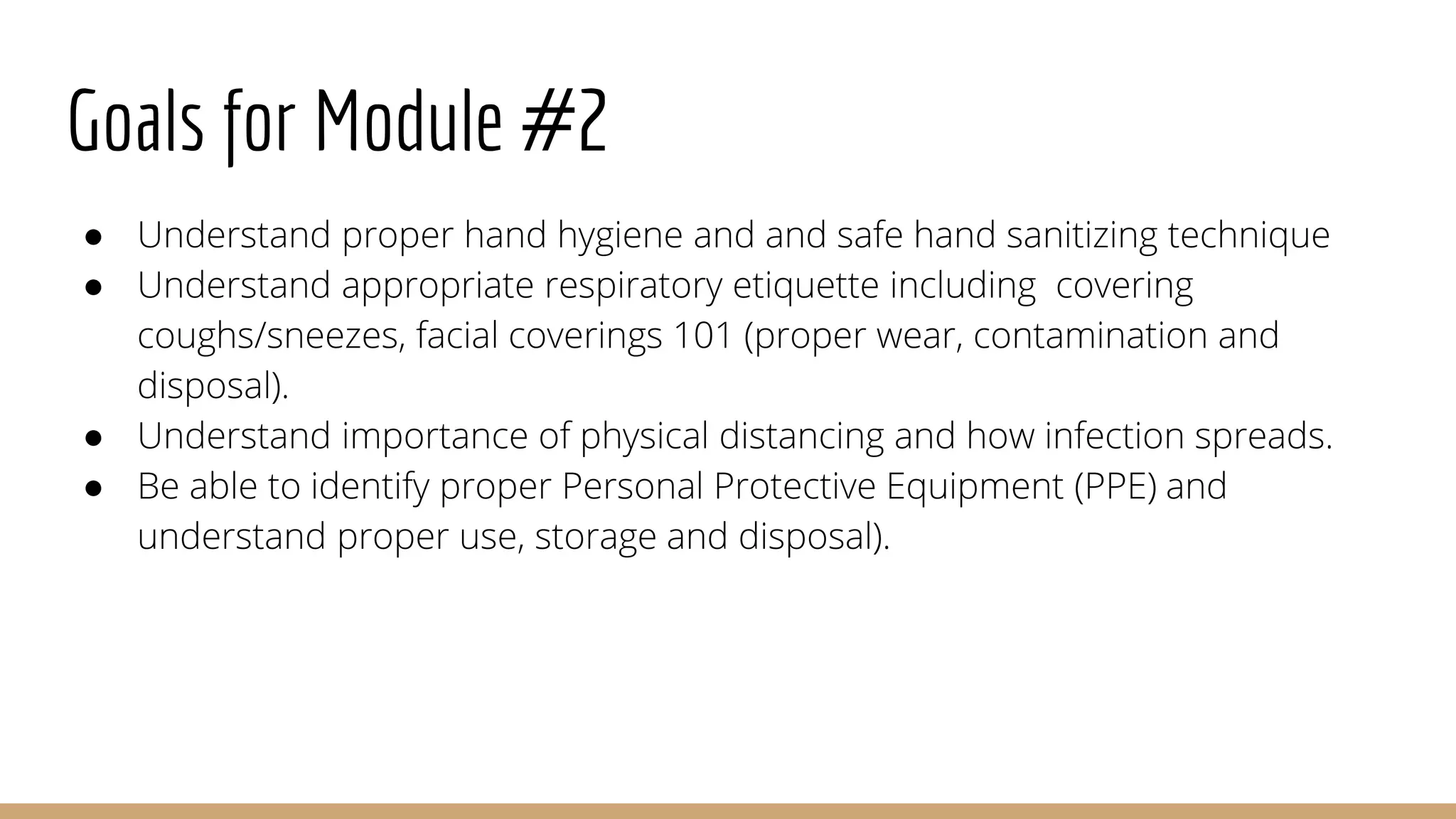 Goals for Module #2
● Understand proper hand hygiene and and safe hand sanitizing technique
● Understand appropriate respiratory etiquette including covering
coughs/sneezes, facial coverings 101 (proper wear, contamination and
disposal).
● Understand importance of physical distancing and how infection spreads.
● Be able to identify proper Personal Protective Equipment (PPE) and
understand proper use, storage and disposal).
 