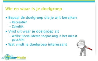 Wie en waar is je doelgroep

• Bepaal de doelgroep die je wilt bereiken
  – Recreatief
  – Zakelijk
• Vind uit waar je doelgroep zit
  – Welke Social Media toepassing is het meest
    geschikt
• Wat vindt je doelgroep interessant
 