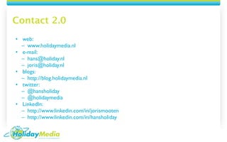 Contact 2.0
• web:
  – www.holidaymedia.nl
• e-mail:
  – hans@holiday.nl
  – joris@holiday.nl
• blogs:
  – http://blog.holidaymedia.nl
• twitter:
  – @hansholiday
  – @holidaymedia
• LinkedIn:
  – http://www.linkedin.com/in/jorismooten
  – http://www.linkedin.com/in/hansholiday
 