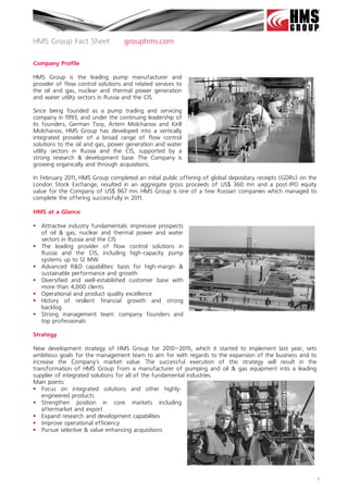 HMS Group Fact Sheet               grouphms.com

Company Profile

HMS Group is the leading pump manufacturer and
provider of flow control solutions and related services to
the oil and gas, nuclear and thermal power generation
and water utility sectors in Russia and the CIS.

Since being founded as a pump trading and servicing
company in 1993, and under the continuing leadership of
its founders, German Tsoy, Artem Molchanov and Kirill
Molchanov, HMS Group has developed into a vertically
integrated provider of a broad range of flow control
solutions to the oil and gas, power generation and water
utility sectors in Russia and the CIS, supported by a
strong research & development base. The Company is
growing organically and through acquisitions.

In February 2011, HMS Group completed an initial public offering of global depositary receipts (GDRs) on the
London Stock Exchange, resulted in an aggregate gross proceeds of US$ 360 mn and a post-IPO equity
value for the Company of US$ 967 mn. HMS Group is one of a few Russian companies which managed to
complete the offering successfully in 2011.

HMS at a Glance

 Attractive industry fundamentals: impressive prospects
  of oil & gas, nuclear and thermal power and water
  sectors in Russia and the CIS
 The leading provider of flow control solutions in
  Russia and the CIS, including high-capacity pump
  systems up to 12 MW
 Advanced R&D capabilities: basis for high-margin &
  sustainable performance and growth
 Diversified and well-established customer base with
  more than 4,000 clients
 Operational and product quality excellence
 History of resilient financial growth and strong
  backlog
 Strong management team: company founders and
  top professionals 

Strategy

New development strategy of HMS Group for 2010—2015, which it started to implement last year, sets
ambitious goals for the management team to aim for with regards to the expansion of the business and to
increase the Company's market value. The successful execution of this strategy will result in the
transformation of HMS Group from a manufacturer of pumping and oil & gas equipment into a leading
supplier of integrated solutions for all of the fundamental industries.
Main points:
 Focus on integrated solutions and other highly-
    engineered products
 Strengthen position in core markets including
    aftermarket and export
 Expand research and development capabilities
 Improve operational efficiency
 Pursue selective & value enhancing acquisitions




                                                                                                               1
 