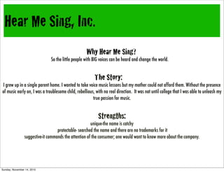 Hear
Me
Sing,
Inc,
Hear Me Sing, Inc.
Why Hear Me Sing?
So the little people with BIG voices can be heard and change the world.
The Story:
I grew up in a single parent home. I wanted to take voice music lessons but my mother could not afford them. Without the presence
of music early on, I was a troublesome child, rebellious, with no real direction. It was not until college that I was able to unleash my
true passion for music.
Strengths:
unique-the name is catchy
protectable- searched the name and there are no trademarks for it
suggestive-it commands the attention of the consumer; one would want to know more about the company.
Sunday, November 14, 2010
 
