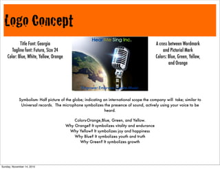 Logo Concept
Symbolism- Half picture of the globe; indicating an international scope the company will take; similar to
Universal records. The microphone symbolizes the presence of sound, actively using your voice to be
heard.
A cross between Wordmark
and Pictorial Mark
Colors: Blue, Green, Yellow,
and Orange
Empower.Embrace.Create.Music
Title Font: Georgia
Tagline font: Futura, Size 24
Color: Blue, White, Yellow, Orange
Colors-Orange,Blue, Green, and Yellow.
Why Orange? It symbolizes vitality and endurance
Why Yellow? It symbolizes joy and happiness
Why Blue? It symbolizes youth and truth
Why Green? It symbolizes growth
Sunday, November 14, 2010
 