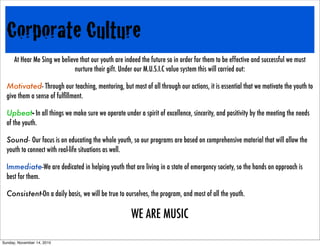 Corporate Culture
At Hear Me Sing we believe that our youth are indeed the future so in order for them to be effective and successful we must
nurture their gift. Under our M.U.S.I.C value system this will carried out:
Motivated- Through our teaching, mentoring, but most of all through our actions, it is essential that we motivate the youth to
give them a sense of fulﬁllment.
Upbeat- In all things we make sure we operate under a spirit of excellence, sincerity, and positivity by the meeting the needs
of the youth.
Sound- Our focus is on educating the whole youth, so our programs are based on comprehensive material that will allow the
youth to connect with real-life situations as well.
Immediate-We are dedicated in helping youth that are living in a state of emergency society, so the hands on approach is
best for them.
Consistent-On a daily basis, we will be true to ourselves, the program, and most of all the youth.
WE ARE MUSIC
Sunday, November 14, 2010
 