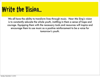 Write the Vision...
We all have the ability to transform lives through music. Hear Me Sing’s vision
is to constantly educate the whole youth, instilling in them a sense of hope and
courage. Equipping them with the necessary tools and resources will inspire and
encourage them to use music as a positive reinforcement to be a voice for
tomorrow’s youth.
Sunday, November 14, 2010
 