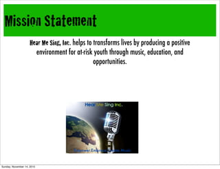 Mission Statement
Hear Me Sing, Inc. helps to transforms lives by producing a positive
environment for at-risk youth through music, education, and
opportunities.
Empower.Embrace.Create.Music
Sunday, November 14, 2010
 