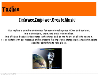 Tagline
Embrace.Empower.Create.Music
Our tagline is one that commands for action to take place NOW and not later.
It is motivational, short, and easy to remember.
It is effective because it resonates in the minds and on the hearts of all who recite it.
It is consistent with our message and represents the imperative state; expressing a immediate
need for something to take place.
Empower.Embrace.Create.Music
Sunday, November 14, 2010
 