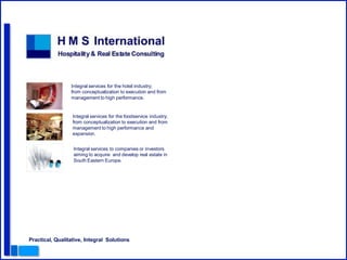 Integral services for the hotel industry;
                 from conceptualization to execution and from
                 management to high performance.


                  Integral services for the foodservice industry;
                  from conceptualization to execution and from
                  management to high performance and
                  expansion.


                  Integral services to companies or investors
                  aiming to acquire and develop real estate in
                  South Eastern Europe.




Practical, Qualitative, Integral Solutions
 