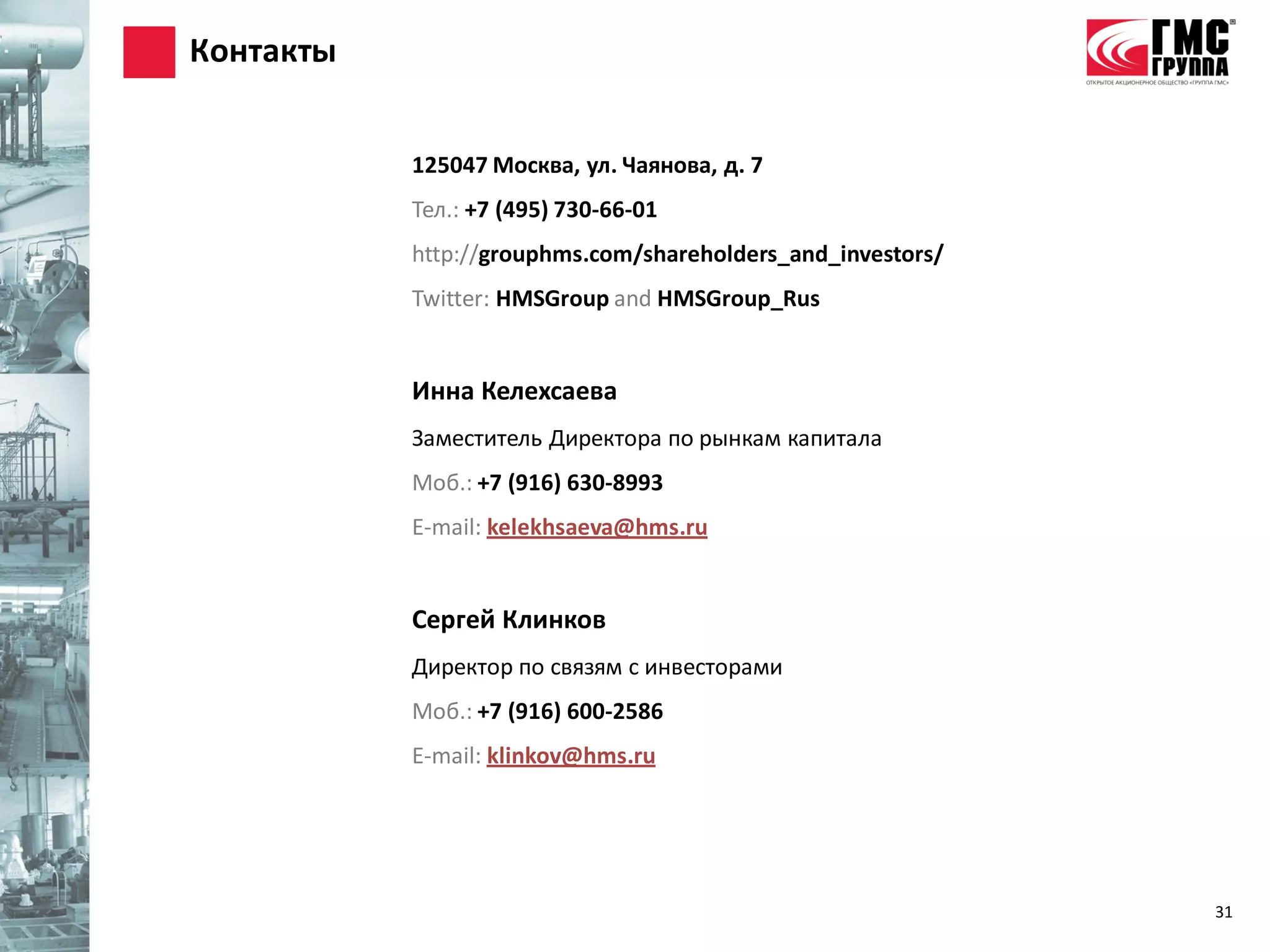 Контакты


           125047 Москва, ул. Чаянова, д. 7
           Тел.: +7 (495) 730-66-01
           http://grouphms.com/shareholders_and_investors/
           Twitter: HMSGroup and HMSGroup_Rus


           Инна Келехсаева
           Заместитель Директора по рынкам капитала
           Моб.: +7 (916) 630-8993
           E-mail: kelekhsaeva@hms.ru


           Сергей Клинков
           Директор по связям с инвесторами
           Моб.: +7 (916) 600-2586
           E-mail: klinkov@hms.ru




                                                             31
 