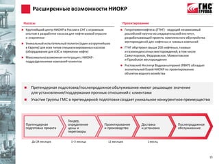 Расширенные возможности НИОКР

    Насосы                                                              Проектирование
    Крупнейший центр НИОКР в России и СНГ с огромным                   Гипротюменнефтегаз (ГТНГ) - ведущий независимый
     опытом в разработке насосов для нефтегазовой отрасли                российский научно-исследовательский институт,
     и энергетики                                                        разрабатывающий проекты комплексного обустройства
                                                                         месторождений для нефтяных и газовых компаний
    Уникальный испытательный полигон (один из крупнейших
     в Европе) для всех типов специализированных насосов                ГТНГ обустроил свыше 200 нефтяных, газовых
     (оборудование для АЭС и перекачки нефти)                            и газоконденсатных месторождений, в том числе
                                                                         Самотлорское, Федоровское, Мамонтовское
    Максимально возможная интеграция с НИОКР-
                                                                         и Приобское месторождения
     подразделениями компаний-клиентов
                                                                        Ростовский Институт Водоканалпроект (РВКП) обладает
                                                                         значительной базой НИОКР по проектированию
                                                                         объектов водного хозяйства



       Претендерная подготовка/послепродажное обслуживание имеют решающее значение
        для установления/поддержания прочных отношений с клиентами
       Участие Группы ГМС в претендерной подготовке создает уникальное конкурентное преимущество



                                Тендер,
     Претендерная               определение            Проектирование              Доставка                Послепродажное
     подготовка проекта         цены и                 и производство              и установка             обслуживание
                                переговоры

        До 24 месяцев             1–3 месяца                12 месяцев                 1 месяц




                                                                                                                               15
 