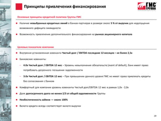 Принципы привлечения финансирования

Основные принципы кредитной политики Группы ГМС

   Наличие невыбранных кредитных линий в банках-партнерах в размере около 5 % от выручки для недопущения
    возможного дефицита ликвидности

   Возможность привлечения дополнительного финансирования на рынках акционерного капитала



Целевые показатели компании

   Внутренне установленная ковенанта Чистый долг / EBITDA последние 12 месяцев – не более 2,5х

   Банковские ковенанты:

    – 4.0х Чистый долг / EBITDA 12 мес – Уровень невыполнения обязательств (event of default), банк имеет право
       потребовать досрочного погашения задолженности

    – 3.0х Чистый долг / EBITDA 12 мес – При превышении данного уровня ГМС не имеет права привлекать кредиты
       без согласования с банком

   Комфортный для компании уровень ковенанты Чистый долг/EBITDA 12 мес в рамках 1,0х - 2,0х

   Доля долгосрочного долга не менее 2/3 от общей задолженности Группы

   Необеспеченность займов — около 100%

   Валюта кредита всегда соответствует валюте выручки


                                                                                                                  29
 
