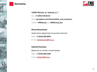 Контакты


           125047 Москва, ул. Чаянова, д. 7
           Тел.: +7 (495) 730-66-01
           http://grouphms.com/shareholders_and_investors/
           Twitter: HMSGroup and HMSGroup_Rus


           Инна Келехсаева
           Заместитель Директора по рынкам капитала
           Моб.: +7 (916) 630-8993
           E-mail: kelekhsaeva@hms.ru


           Сергей Клинков
           Директор по связям с инвесторами
           Моб.: +7 (916) 600-2586
           E-mail: klinkov@hms.ru




                                                             31
 