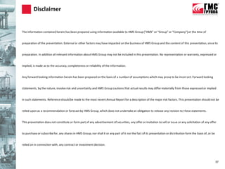 Disclaimer


The information contained herein has been prepared using information available to HMS Group (“HMS” or “Group” or “Company”) at the time of


preparation of the presentation. External or other factors may have impacted on the business of HMS Group and the content of this presentation, since its


preparation. In addition all relevant information about HMS Group may not be included in this presentation. No representation or warranty, expressed or


implied, is made as to the accuracy, completeness or reliability of the information.


Any forward looking information herein has been prepared on the basis of a number of assumptions which may prove to be incorr ect. Forward looking


statements, by the nature, involve risk and uncertainty and HMS Group cautions that actual results may differ materially from those expressed or implied


in such statements. Reference should be made to the most recent Annual Report for a description of the major risk factors. This presentation should not be


relied upon as a recommendation or forecast by HMS Group, which does not undertake an obligation to release any revision to these statements.


This presentation does not constitute or form part of any advertisement of securities, any offer or invitation to sell or issue or any solicitation of any offer


to purchase or subscribe for, any shares in HMS Group, nor shall it or any part of it nor the fact of its presentation or distribution form the basis of, or be


relied on in connection with, any contract or investment decision.




                                                                                                                                                                  37
 