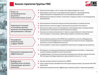 Бизнес стратегия Группы ГМС

                            Более высокая маржа, чем по отдельным видам продукции и услуг
Фокус на                    Крупнейшие клиенты все чаще предпочитают работать с производителями,
интегрированные              предлагающими интегрированные и кастомизированные решения
решения и                   Формирование прочных связей с клиентами и создание спроса на послепродажное
инжиниринговые услуги        обслуживание


                            Использование положительной рыночной конъюнктуры на целевых рынках
Укрепление позиций          Органическая экспансия в другие привлекательные рыночные сегменты
на основных рынках,         Увеличение перечня услуг послепродажного обслуживания для генерации более
включая послепродажное       рентабельного и регулярного притока денежных средств
обслуживание и экспорт      Основные экспортные возможности: проекты водоснабжения в странах бывшего
                             СССР, контракты с Росатомом, нефтегазовые проекты в Казахстане и Ираке


                            Использование возможностей НИОКР для разработки насосного оборудования,
Расширение                   технологических модификаций и интегрированных насосных систем следующего
возможностей                 поколения с учетом требований клиентов
в сфере НИОКР
                            Плотная работа с клиентами по разработке технических стандартов и регламентов


                            Интеграция и оптимизация имеющихся производственных активов, и повышение
Улучшение операционной       синергии между приобретенными компаниями
эффективности               Стандартизация и постоянное улучшение операционных и бизнес-процессов (напр.,
                             ERP, методология бюджетирования и финансовой отчетности, IT, и пр.)


Выборочное                  Нашими целями являются технологии и НИОКР
приобретение активов,       Поиск вариантов для приобретения в быстрорастущих секторах, где присутствие ГМС
повышающих ценность          ограничено
компании                    Выявление синергетического эффекта для снижения затрат и повышения доходов

                                                                                                               7
 