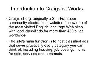 Introduction to Craigslist Works
●   Craigslist.org, originally a San Francisco
    community electronic newsletter, is now one of
    the most visited English language Web sites,
    with local classifieds for more than 450 cities
    worldwide.
●   The site's main function is to host classified ads
    that cover practically every category you can
    think of, including housing, job postings, items
    for sale, services and personals.
 