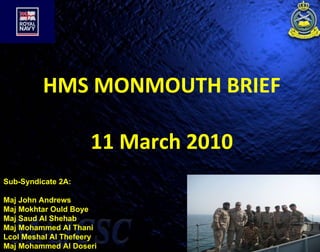 HMS MONMOUTH BRIEF 11 March 2010 Sub-Syndicate 2A: Maj John Andrews Maj Mokhtar Ould Boye  Maj Saud Al Shehab Maj Mohammed Al Thani Lcol Meshal Al Thefeery Maj Mohammed Al Doseri 