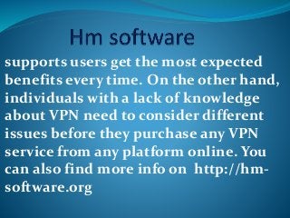 supports users get the most expected
benefits every time. On the other hand,
individuals with a lack of knowledge
about VPN need to consider different
issues before they purchase any VPN
service from any platform online. You
can also find more info on http://hm-
software.org
 