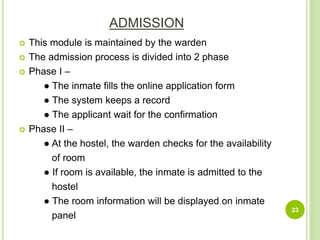 ADMISSION
 This module is maintained by the warden
 The admission process is divided into 2 phase
 Phase I –
● The inmate fills the online application form
● The system keeps a record
● The applicant wait for the confirmation
 Phase II –
● At the hostel, the warden checks for the availability
of room
● If room is available, the inmate is admitted to the
hostel
● The room information will be displayed on inmate
panel
23
 