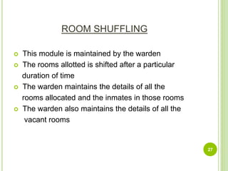 ROOM SHUFFLING
 This module is maintained by the warden
 The rooms allotted is shifted after a particular
duration of time
 The warden maintains the details of all the
rooms allocated and the inmates in those rooms
 The warden also maintains the details of all the
vacant rooms
27
 