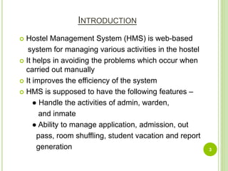 INTRODUCTION
 Hostel Management System (HMS) is web-based
system for managing various activities in the hostel
 It helps in avoiding the problems which occur when
carried out manually
 It improves the efficiency of the system
 HMS is supposed to have the following features –
● Handle the activities of admin, warden,
and inmate
● Ability to manage application, admission, out
pass, room shuffling, student vacation and report
generation 3
 