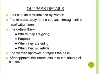 OUTPASS DETAILS
 This module is maintained by warden
 The inmates apply for the out pass through online
application form
 The details like –
● Where they are going
● Purpose
● When they are going
● When they will return
 The warden approves or rejects the pass
 After approval the inmate can take the printout of
out pass
31
 