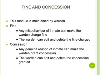 FINE AND CONCESSION
 This module is maintained by warden
 Fine
● Any misbehaviour of inmate can make the
warden charge fine
● The warden can edit and delete the fine charged
 Concession
● Any genuine reason of inmate can make the
warden grant concession
● The warden can edit and delete the concession
granted
35
 