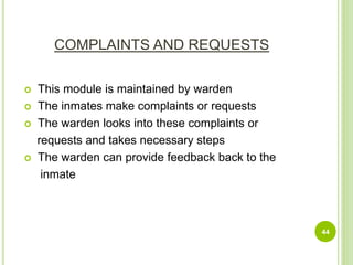 COMPLAINTS AND REQUESTS
 This module is maintained by warden
 The inmates make complaints or requests
 The warden looks into these complaints or
requests and takes necessary steps
 The warden can provide feedback back to the
inmate
44
 