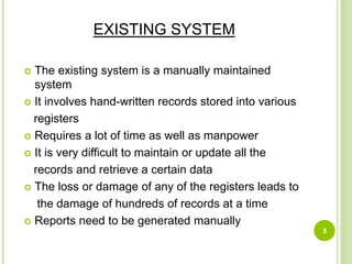 EXISTING SYSTEM
 The existing system is a manually maintained
system
 It involves hand-written records stored into various
registers
 Requires a lot of time as well as manpower
 It is very difficult to maintain or update all the
records and retrieve a certain data
 The loss or damage of any of the registers leads to
the damage of hundreds of records at a time
 Reports need to be generated manually
5
 