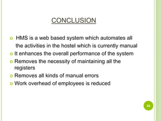 CONCLUSION
 HMS is a web based system which automates all
the activities in the hostel which is currently manual
 It enhances the overall performance of the system
 Removes the necessity of maintaining all the
registers
 Removes all kinds of manual errors
 Work overhead of employees is reduced
54
 