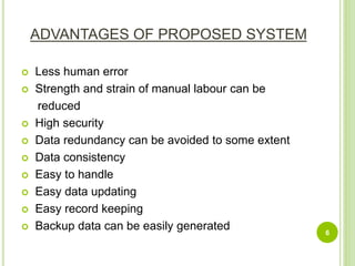 ADVANTAGES OF PROPOSED SYSTEM
 Less human error
 Strength and strain of manual labour can be
reduced
 High security
 Data redundancy can be avoided to some extent
 Data consistency
 Easy to handle
 Easy data updating
 Easy record keeping
 Backup data can be easily generated 6
 