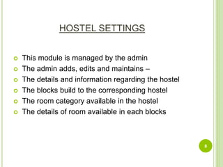 HOSTEL SETTINGS
 This module is managed by the admin
 The admin adds, edits and maintains –
 The details and information regarding the hostel
 The blocks build to the corresponding hostel
 The room category available in the hostel
 The details of room available in each blocks
8
 