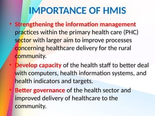 IMPORTANCE OF HMIS
• Strengthening the information management
practices within the primary health care (PHC)
sector with larger aim to improve processes
concerning healthcare delivery for the rural
community.
• Develop capacity of the health staff to better deal
with computers, health information systems, and
health indicators and targets.
• Better governance of the health sector and
improved delivery of healthcare to the
community.
 