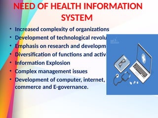 NEED OF HEALTH INFORMATION
SYSTEM
• Increased complexity of organizations
• Development of technological revolution
• Emphasis on research and development
• Diversification of functions and activities
• Information Explosion
• Complex management issues
• Development of computer, internet, E-
commerce and E-governance.
 