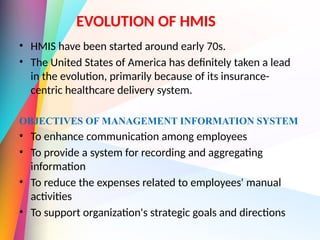 EVOLUTION OF HMIS
• HMIS have been started around early 70s.
• The United States of America has definitely taken a lead
in the evolution, primarily because of its insurance-
centric healthcare delivery system.
OBJECTIVES OF MANAGEMENT INFORMATION SYSTEM
• To enhance communication among employees
• To provide a system for recording and aggregating
information
• To reduce the expenses related to employees' manual
activities
• To support organization's strategic goals and directions
 