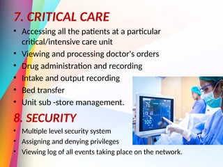 7. CRITICAL CARE
• Accessing all the patients at a particular
critical/intensive care unit
• Viewing and processing doctor's orders
• Drug administration and recording
• Intake and output recording
• Bed transfer
• Unit sub -store management.
8. SECURITY
• Multiple level security system
• Assigning and denying privileges
• Viewing log of all events taking place on the network.
 