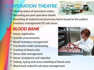 9. OPERATION THEATRE
 Viewing status of procedure orders
 Recording pre post operation details
 Recording of material and pharmacy items issued to the patient
 Inventory management/OT sub stores
10. BLOOD BANK
 Donor registration
 Outside procurements
 Blood inventory management
 Transfusion orders processing
 Tracking of blood units
 Donor data management
 Donor acceptance and rejection
 Testing, typing and cross-matching of blood units
 Blood bank material sub-store management.
 