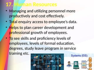 17. Human Resources
• Managing and utilizing personnel more
productively and cost effectively.
• Total enquiry access to employee’s data.
• Helps to plan career development and
professional growth of employees.
• To see skills and proficiency levels of
employees, levels of formal education,
degrees, study leave program in service
training etc.
 