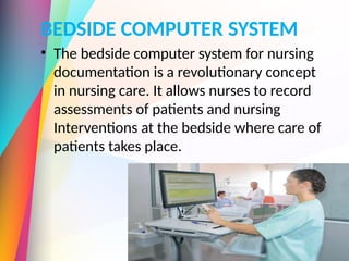 BEDSIDE COMPUTER SYSTEM
• The bedside computer system for nursing
documentation is a revolutionary concept
in nursing care. It allows nurses to record
assessments of patients and nursing
Interventions at the bedside where care of
patients takes place.
 